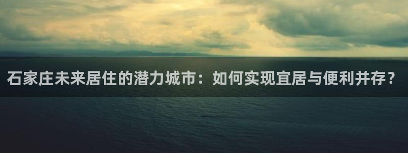 和记平台官网：石家庄未来居住的潜力城市：如何实现宜居与便利并