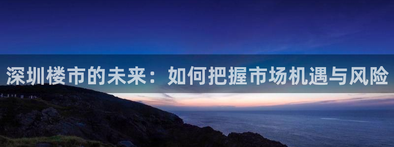 香港和记电信官网：深圳楼市的未来：如何把握市场机遇与风险
