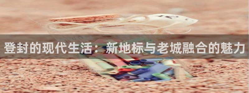 和记官网和记：登封的现代生活：新地标与老城融合的魅力