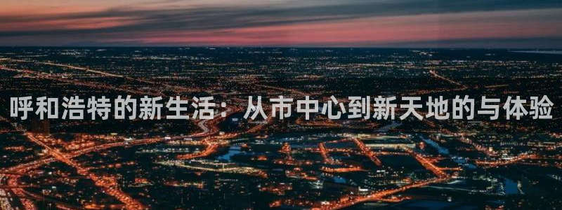 香港和记3官网：呼和浩特的新生活：从市中心到新天地的与体验