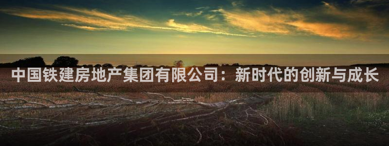 和记体育官网：中国铁建房地产集团有限公司：新时代的创新与成长