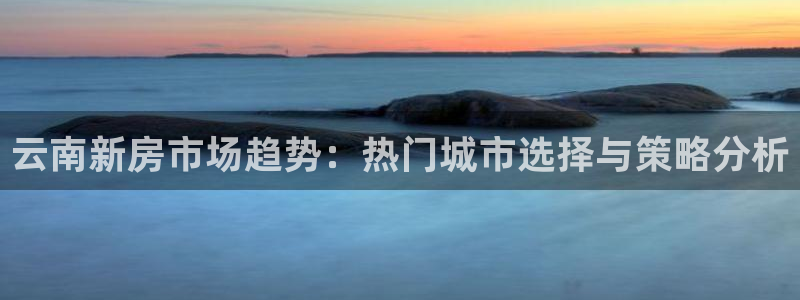 和记网址官网：云南新房市场趋势：热门城市选择与策略分析
