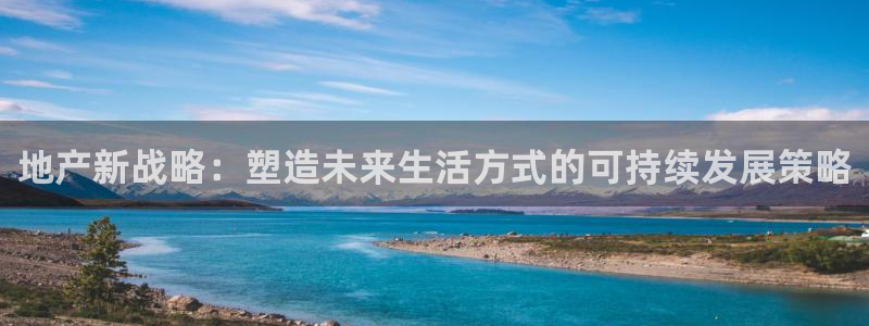 和记娱乐h88官网约凯发来就送68：地产新战略：塑造未来生活